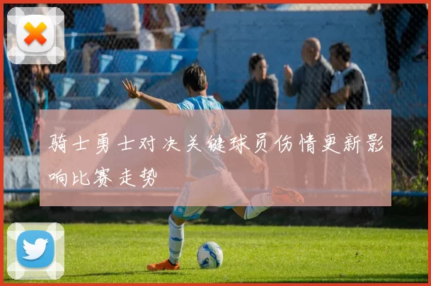 骑士勇士对决关键球员伤情更新影响比赛走势