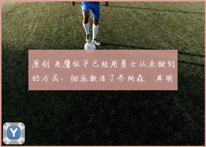 原创 老鹰似乎已经用勇士从未做到的方式，彻底激活了乔纳森・库明加