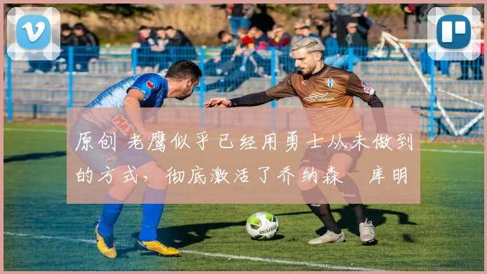 原创 老鹰似乎已经用勇士从未做到的方式,彻底激活了乔纳森・库明加