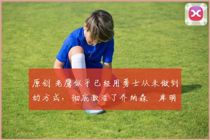 原创 老鹰似乎已经用勇士从未做到的方式，彻底激活了乔纳森・库明加