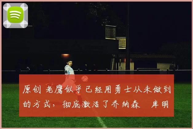 原创 老鹰似乎已经用勇士从未做到的方式，彻底激活了乔纳森・库明加