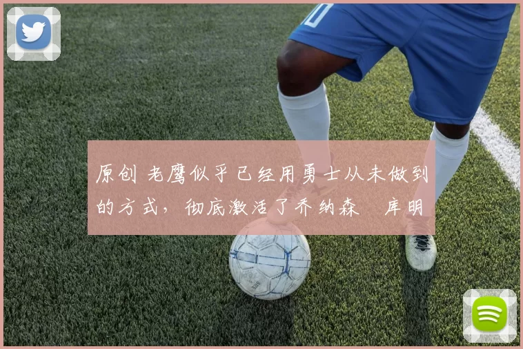 原创 老鹰似乎已经用勇士从未做到的方式,彻底激活了乔纳森・库明加