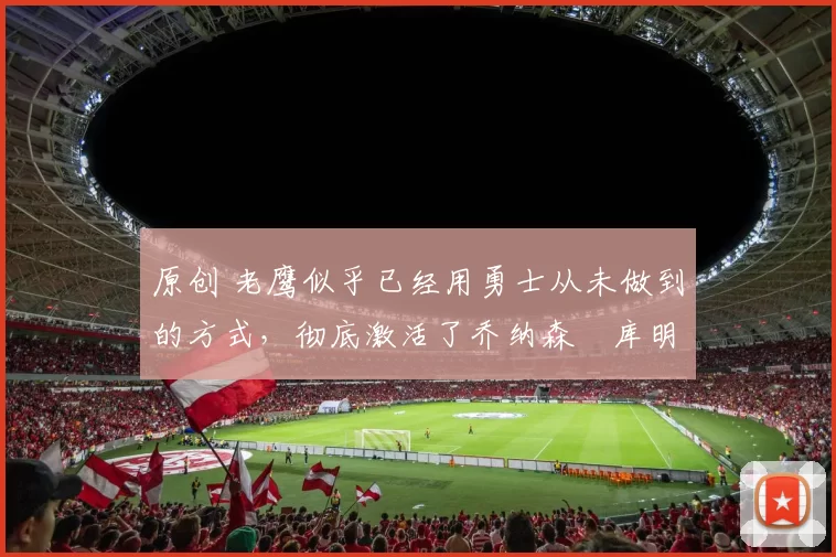 原创 老鹰似乎已经用勇士从未做到的方式,彻底激活了乔纳森・库明加