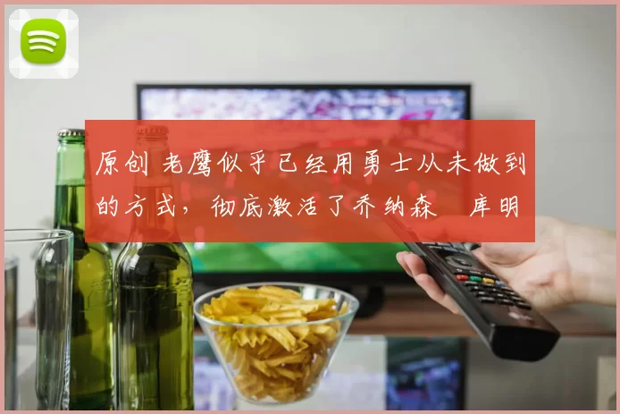 原创 老鹰似乎已经用勇士从未做到的方式,彻底激活了乔纳森・库明加