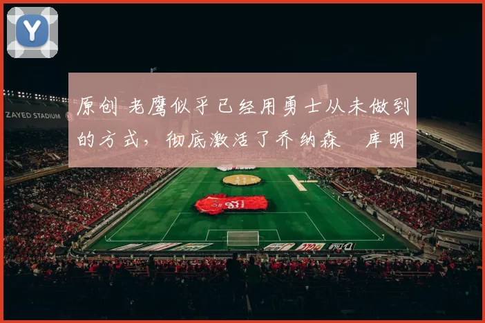 原创 老鹰似乎已经用勇士从未做到的方式，彻底激活了乔纳森・库明加