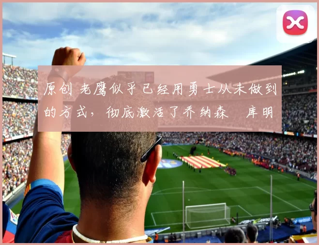 原创 老鹰似乎已经用勇士从未做到的方式，彻底激活了乔纳森・库明加