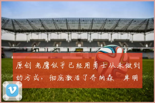 原创 老鹰似乎已经用勇士从未做到的方式，彻底激活了乔纳森・库明加