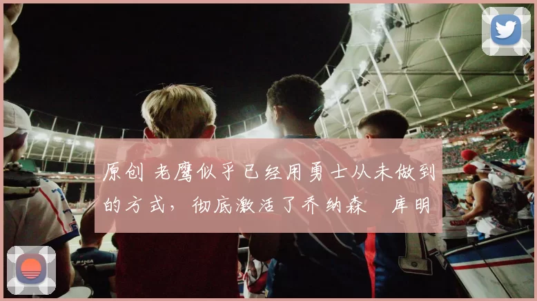 原创 老鹰似乎已经用勇士从未做到的方式，彻底激活了乔纳森・库明加