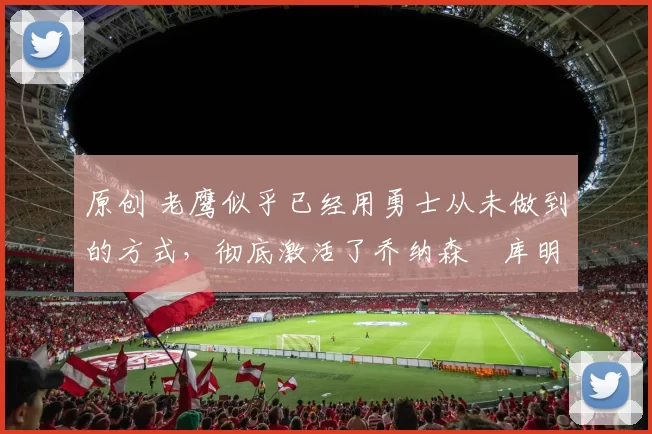 原创 老鹰似乎已经用勇士从未做到的方式,彻底激活了乔纳森・库明加