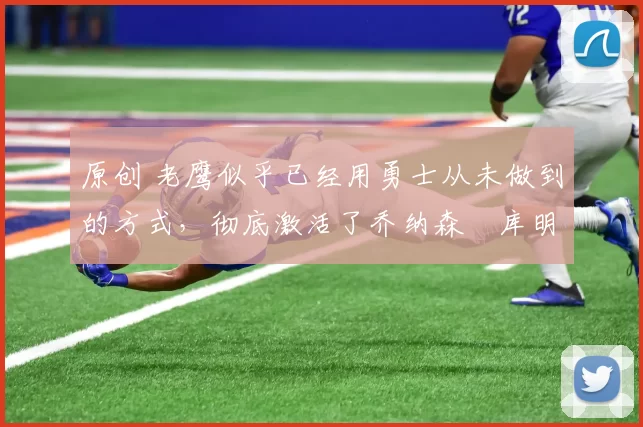 原创 老鹰似乎已经用勇士从未做到的方式，彻底激活了乔纳森・库明加