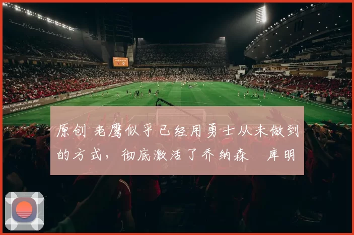 原创 老鹰似乎已经用勇士从未做到的方式，彻底激活了乔纳森・库明加