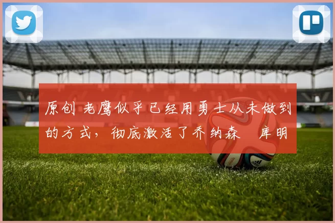 原创 老鹰似乎已经用勇士从未做到的方式，彻底激活了乔纳森・库明加