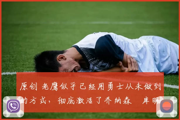 原创 老鹰似乎已经用勇士从未做到的方式,彻底激活了乔纳森・库明加