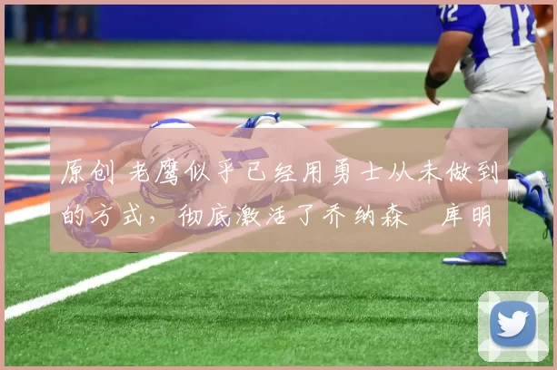 原创 老鹰似乎已经用勇士从未做到的方式，彻底激活了乔纳森・库明加