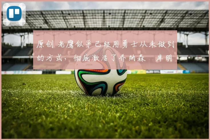 原创 老鹰似乎已经用勇士从未做到的方式，彻底激活了乔纳森・库明加