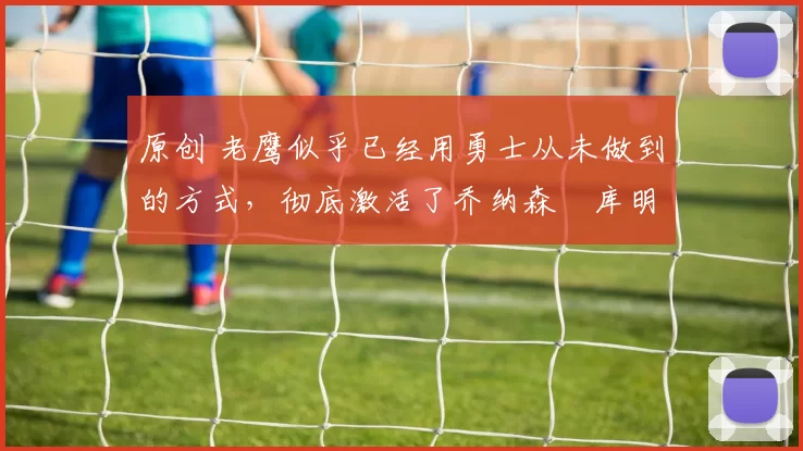 原创 老鹰似乎已经用勇士从未做到的方式,彻底激活了乔纳森・库明加