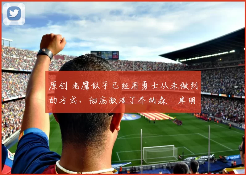 原创 老鹰似乎已经用勇士从未做到的方式，彻底激活了乔纳森・库明加