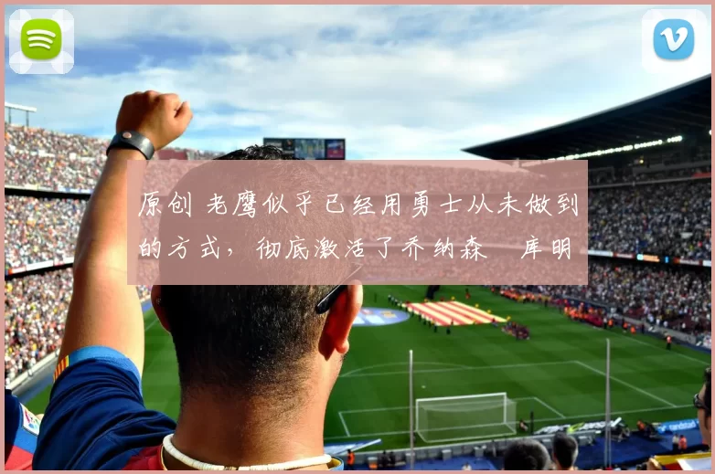 原创 老鹰似乎已经用勇士从未做到的方式，彻底激活了乔纳森・库明加