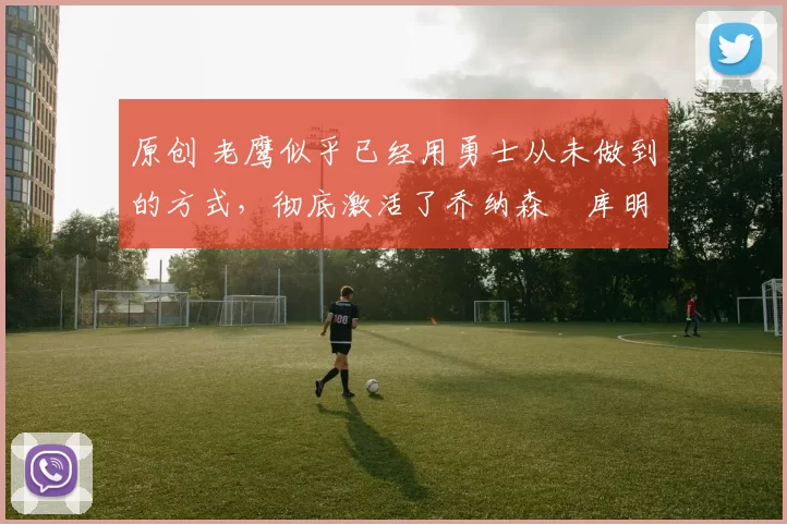 原创 老鹰似乎已经用勇士从未做到的方式，彻底激活了乔纳森・库明加