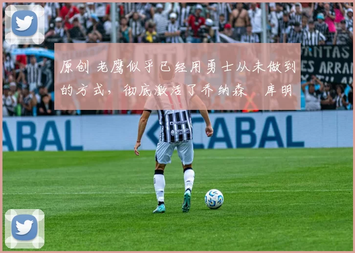 原创 老鹰似乎已经用勇士从未做到的方式，彻底激活了乔纳森・库明加