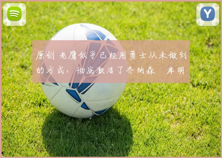 原创 老鹰似乎已经用勇士从未做到的方式，彻底激活了乔纳森・库明加