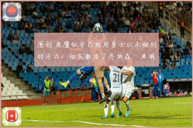 原创 老鹰似乎已经用勇士从未做到的方式,彻底激活了乔纳森・库明加