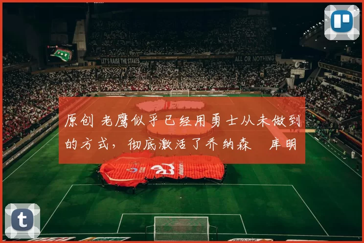 原创 老鹰似乎已经用勇士从未做到的方式，彻底激活了乔纳森・库明加