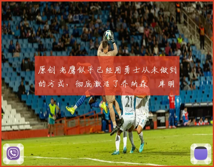 原创 老鹰似乎已经用勇士从未做到的方式,彻底激活了乔纳森・库明加