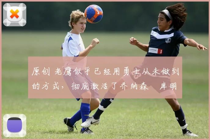 原创 老鹰似乎已经用勇士从未做到的方式，彻底激活了乔纳森・库明加