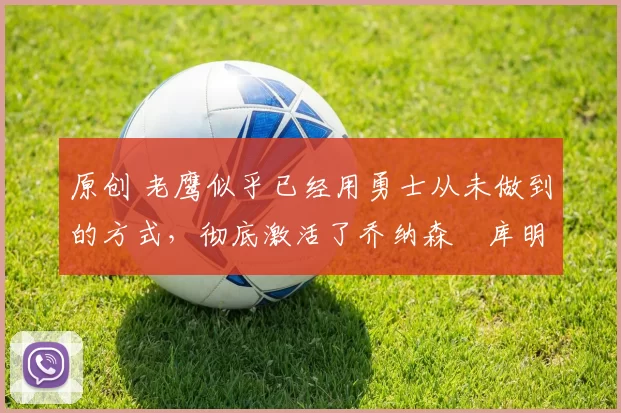 原创 老鹰似乎已经用勇士从未做到的方式,彻底激活了乔纳森・库明加