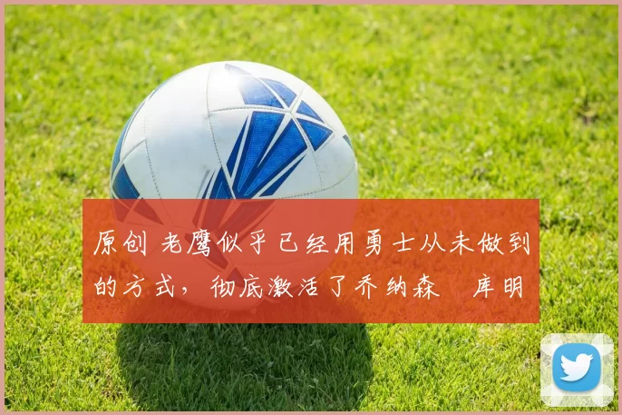 原创 老鹰似乎已经用勇士从未做到的方式，彻底激活了乔纳森・库明加