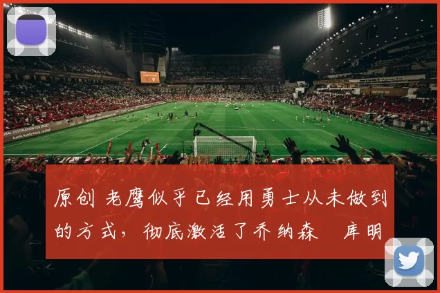 原创 老鹰似乎已经用勇士从未做到的方式,彻底激活了乔纳森・库明加