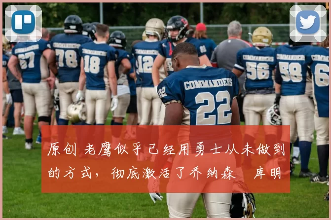 原创 老鹰似乎已经用勇士从未做到的方式，彻底激活了乔纳森・库明加