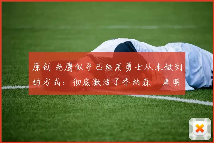 原创 老鹰似乎已经用勇士从未做到的方式,彻底激活了乔纳森・库明加