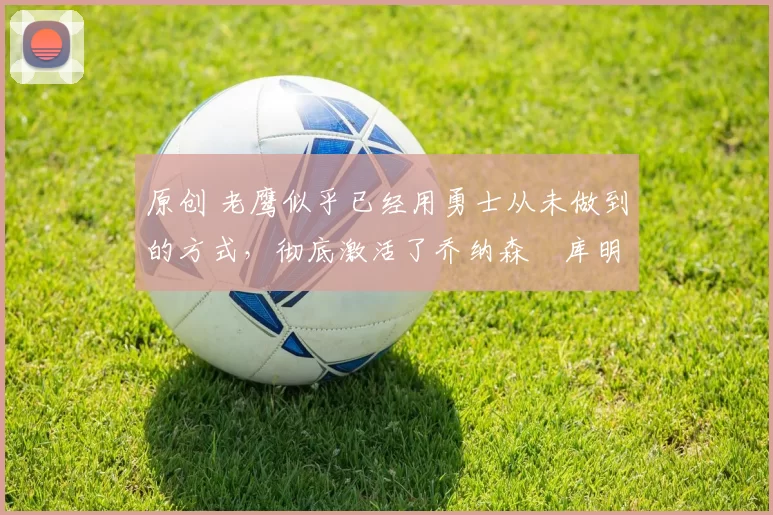 原创 老鹰似乎已经用勇士从未做到的方式,彻底激活了乔纳森・库明加