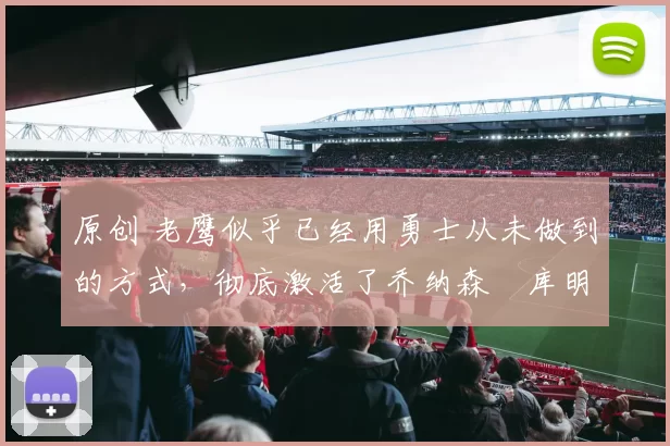 原创 老鹰似乎已经用勇士从未做到的方式，彻底激活了乔纳森・库明加