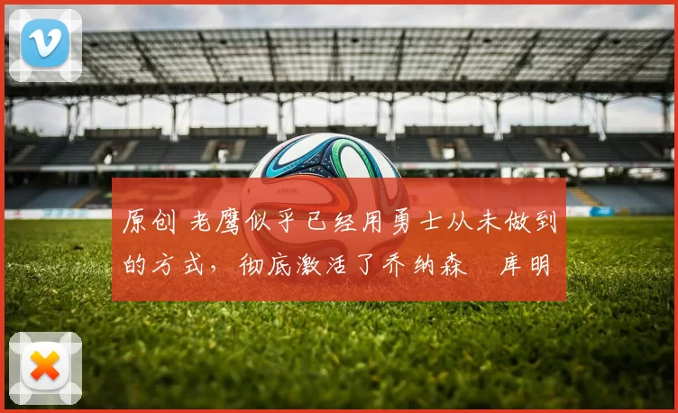 原创 老鹰似乎已经用勇士从未做到的方式，彻底激活了乔纳森・库明加