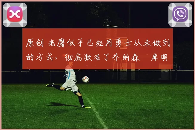 原创 老鹰似乎已经用勇士从未做到的方式，彻底激活了乔纳森・库明加