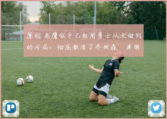 原创 老鹰似乎已经用勇士从未做到的方式，彻底激活了乔纳森・库明加