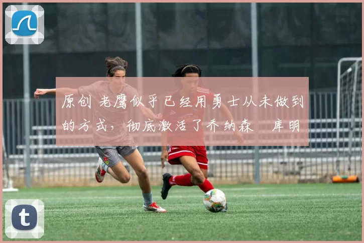 原创 老鹰似乎已经用勇士从未做到的方式,彻底激活了乔纳森・库明加