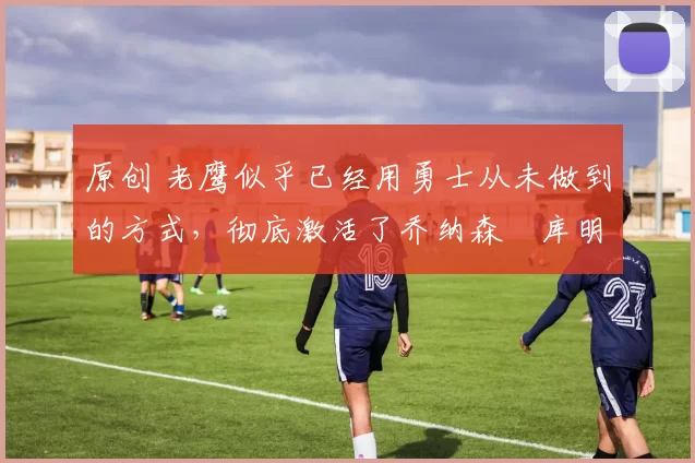 原创 老鹰似乎已经用勇士从未做到的方式,彻底激活了乔纳森・库明加