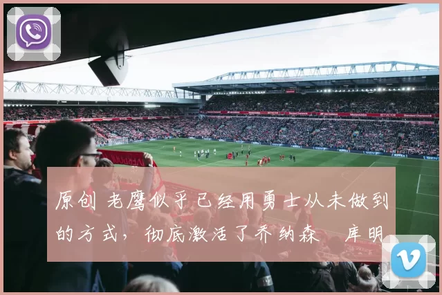 原创 老鹰似乎已经用勇士从未做到的方式,彻底激活了乔纳森・库明加
