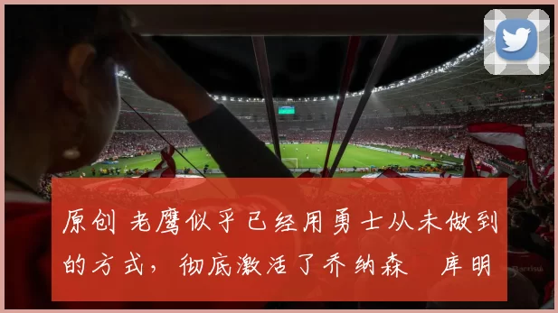 原创 老鹰似乎已经用勇士从未做到的方式，彻底激活了乔纳森・库明加