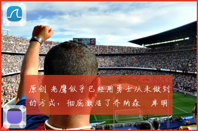 原创 老鹰似乎已经用勇士从未做到的方式,彻底激活了乔纳森・库明加