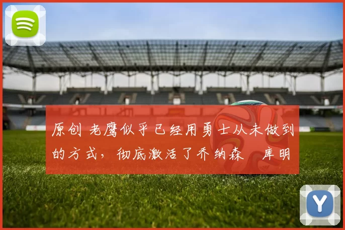 原创 老鹰似乎已经用勇士从未做到的方式,彻底激活了乔纳森・库明加