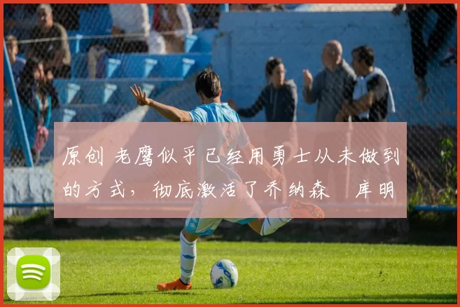 原创 老鹰似乎已经用勇士从未做到的方式,彻底激活了乔纳森・库明加