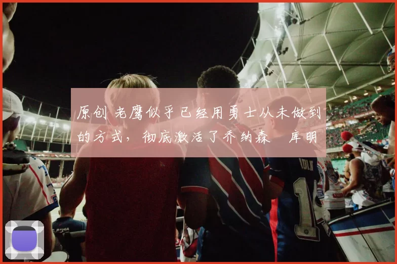 原创 老鹰似乎已经用勇士从未做到的方式，彻底激活了乔纳森・库明加