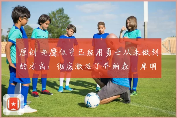 原创 老鹰似乎已经用勇士从未做到的方式,彻底激活了乔纳森・库明加