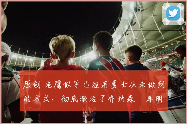 原创 老鹰似乎已经用勇士从未做到的方式，彻底激活了乔纳森・库明加
