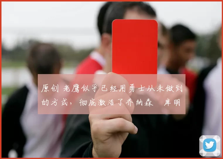 原创 老鹰似乎已经用勇士从未做到的方式，彻底激活了乔纳森・库明加